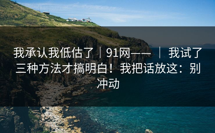 我承认我低估了｜91网—— ｜ 我试了三种方法才搞明白！我把话放这：别冲动