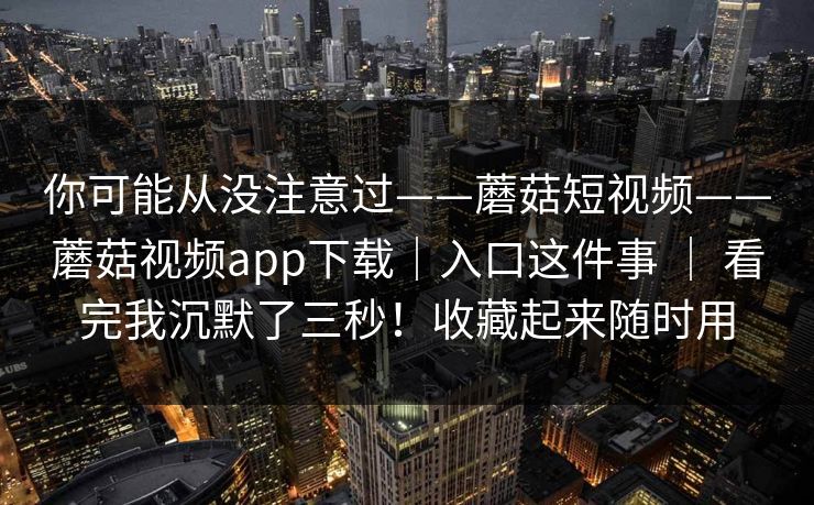 你可能从没注意过——蘑菇短视频——蘑菇视频app下载｜入口这件事 ｜ 看完我沉默了三秒！收藏起来随时用