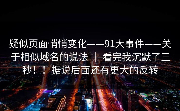 疑似页面悄悄变化——91大事件——关于相似域名的说法 ｜ 看完我沉默了三秒！！据说后面还有更大的反转