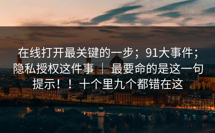 在线打开最关键的一步；91大事件；隐私授权这件事 ｜ 最要命的是这一句提示！！十个里九个都错在这
