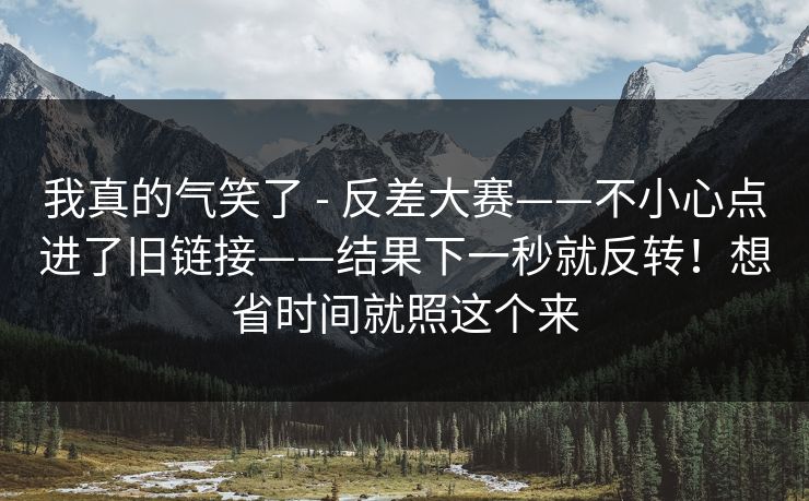 我真的气笑了 - 反差大赛——不小心点进了旧链接——结果下一秒就反转！想省时间就照这个来