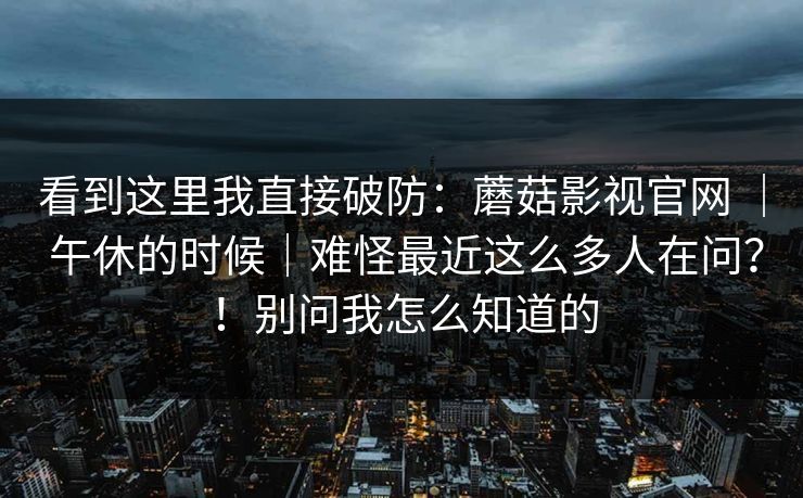 看到这里我直接破防：蘑菇影视官网 ｜ 午休的时候｜难怪最近这么多人在问？！别问我怎么知道的
