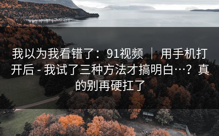 我以为我看错了：91视频 ｜ 用手机打开后 - 我试了三种方法才搞明白…？真的别再硬扛了
