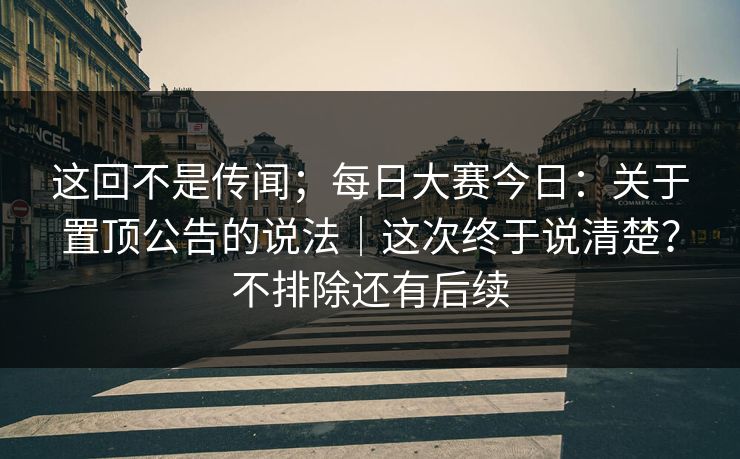 这回不是传闻；每日大赛今日：关于置顶公告的说法｜这次终于说清楚？不排除还有后续