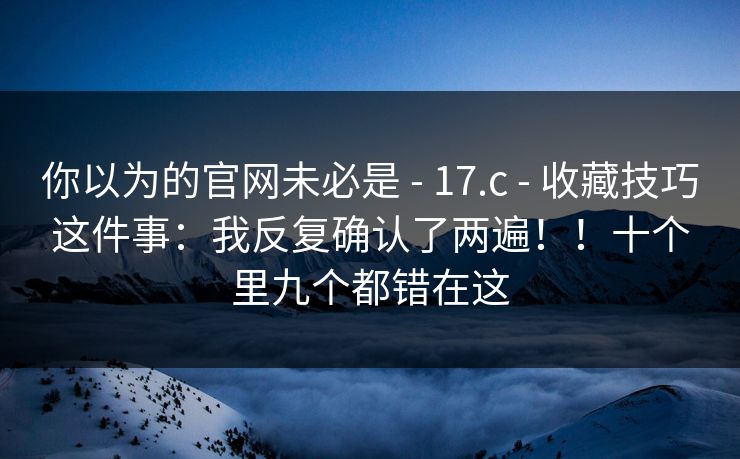 你以为的官网未必是 - 17.c - 收藏技巧这件事：我反复确认了两遍！！十个里九个都错在这