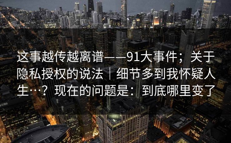 这事越传越离谱——91大事件；关于隐私授权的说法｜细节多到我怀疑人生…？现在的问题是：到底哪里变了