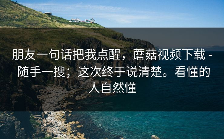 朋友一句话把我点醒,蘑菇视频下载 - 随手一搜;这次终于说清楚。看懂的人自然懂 朋友一句话把我点醒,蘑菇视频下载 - 随手一搜;这次终于说清楚。看懂的人自然懂