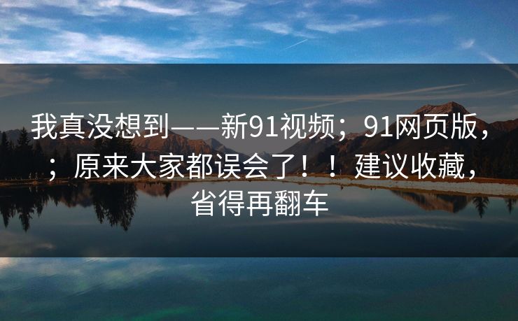 我真没想到——新91视频;91网页版,;原来大家都误会了!!建议收藏,省得再翻车 我真没想到——新91视频;91网页版,;原来大家都误会了!!建议收藏,省得再翻车