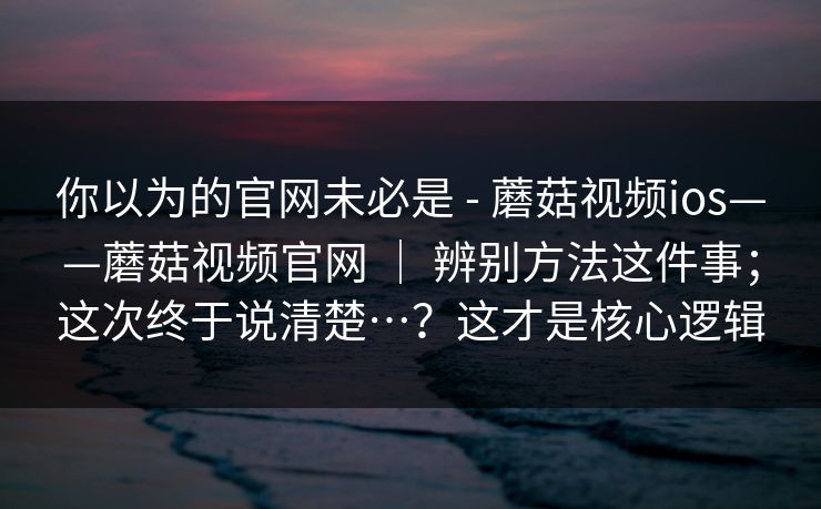 你以为的官网未必是 - 蘑菇视频ios——蘑菇视频官网 ｜ 辨别方法这件事；这次终于说清楚…？这才是核心逻辑