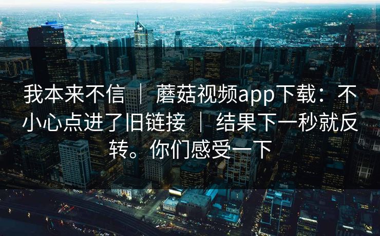 我本来不信 ｜ 蘑菇视频app下载：不小心点进了旧链接 ｜ 结果下一秒就反转。你们感受一下