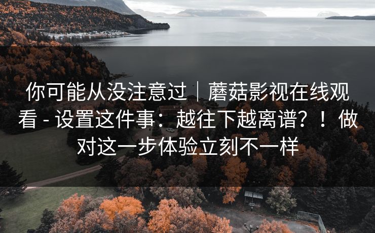 你可能从没注意过｜蘑菇影视在线观看 - 设置这件事：越往下越离谱？！做对这一步体验立刻不一样