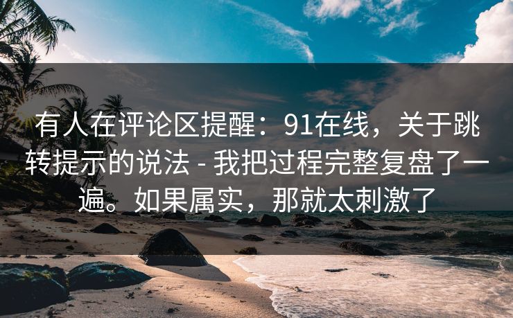 有人在评论区提醒:91在线,关于跳转提示的说法 - 我把过程完整复盘了一遍。如果属实,那就太刺激了 有人在评论区提醒:91在线,关于跳转提示的说法 - 我把过程完整复盘了一遍。如果属实,那就太刺激了