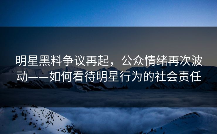 明星黑料争议再起，公众情绪再次波动——如何看待明星行为的社会责任