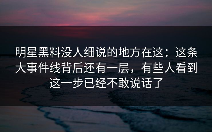明星黑料没人细说的地方在这：这条大事件线背后还有一层，有些人看到这一步已经不敢说话了